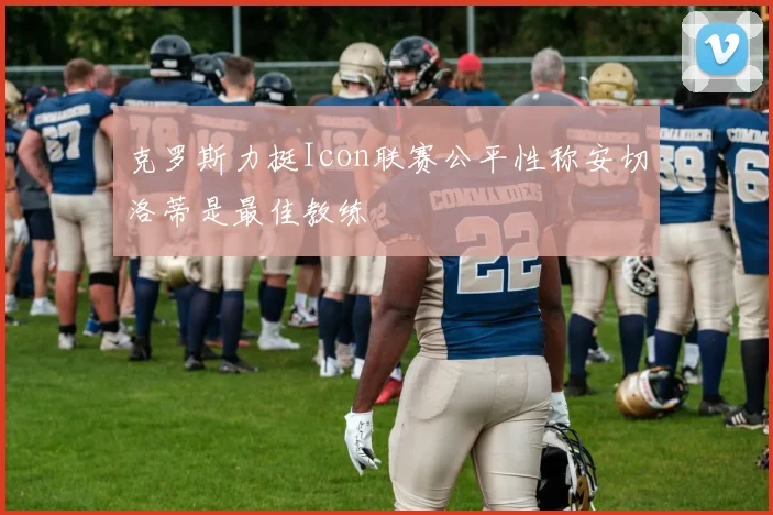 克罗斯力挺Icon联赛公平性称安切洛蒂是最佳教练