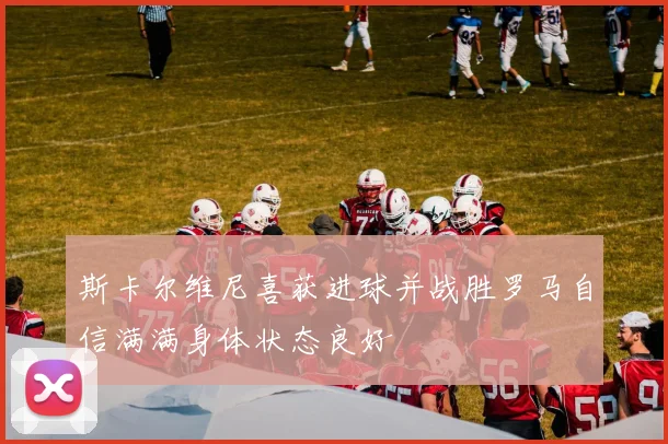 斯卡尔维尼喜获进球并战胜罗马自信满满身体状态良好