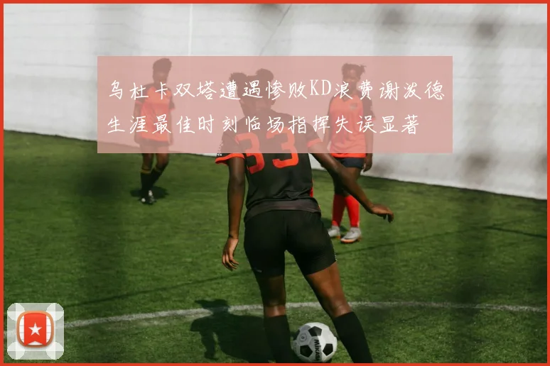 乌杜卡双塔遭遇惨败KD浪费谢泼德生涯最佳时刻临场指挥失误显著