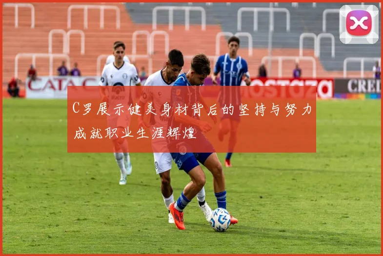 C罗展示健美身材背后的坚持与努力成就职业生涯辉煌