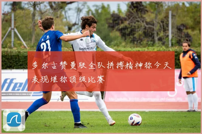 多尔古赞曼联全队拼搏精神称今天表现堪称顶级比赛
