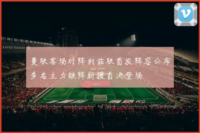 曼联客场对阵利兹联首发阵容公布多名主力缺阵新援首次登场