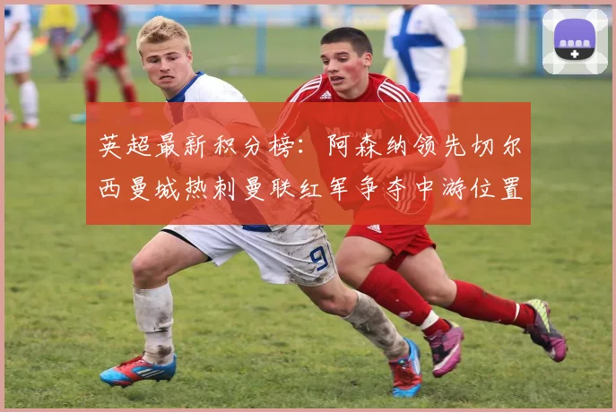 英超最新积分榜：阿森纳领先切尔西曼城热刺曼联红军争夺中游位置