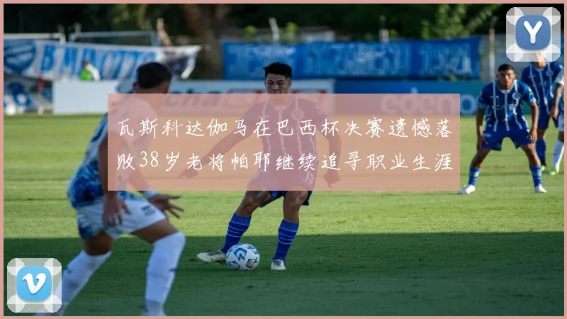 瓦斯科达伽马在巴西杯决赛遗憾落败38岁老将帕耶继续追寻职业生涯首冠