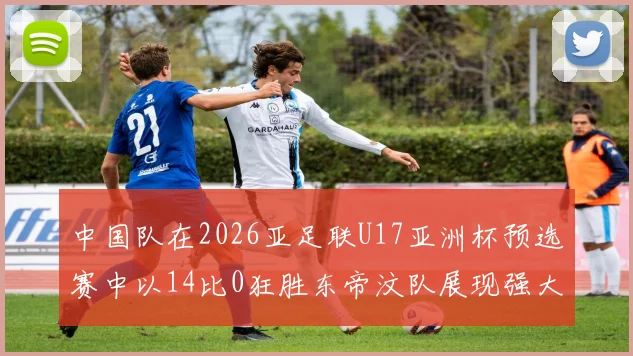 中国队在2026亚足联U17亚洲杯预选赛中以14比0狂胜东帝汶队展现强大实力