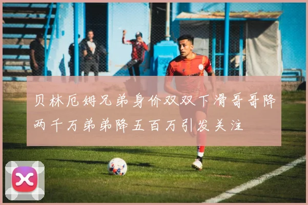 贝林厄姆兄弟身价双双下滑哥哥降两千万弟弟降五百万引发关注