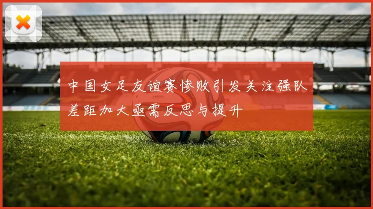 中国女足友谊赛惨败引发关注强队差距加大亟需反思与提升