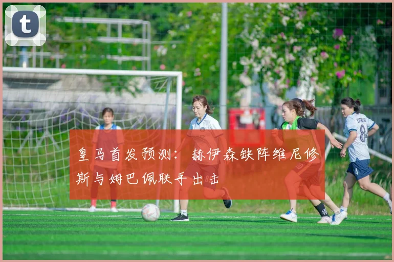 皇马首发预测：赫伊森缺阵维尼修斯与姆巴佩联手出击