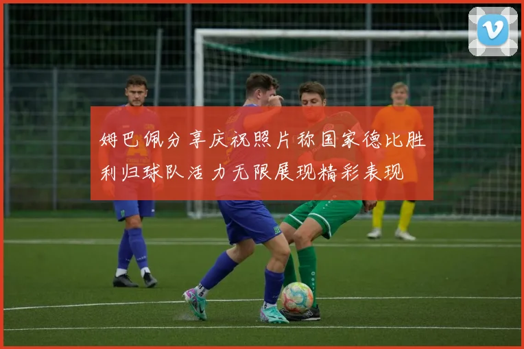 姆巴佩分享庆祝照片称国家德比胜利归球队活力无限展现精彩表现