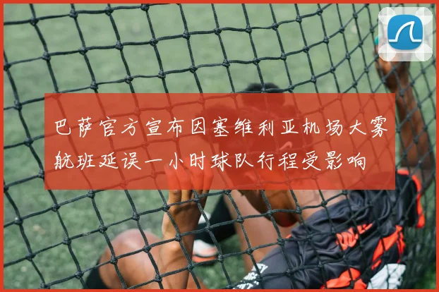 巴萨官方宣布因塞维利亚机场大雾航班延误一小时球队行程受影响