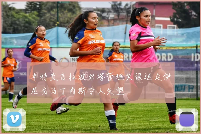 丰特直言拉波尔塔管理失误送走伊尼戈马丁内斯令人失望